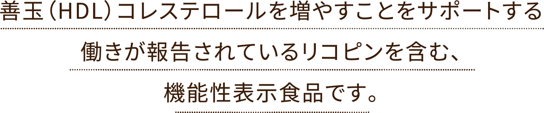 善玉（HDL）コレステロールを増やすことをサポートする働きが報告されているリコピンを含んだ機能性表示食品です。