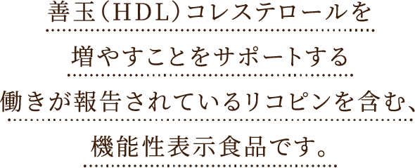 善玉（HDL）コレステロールを増やすことをサポートする働きが報告されているリコピンを
      含んだ機能性表示食品です。