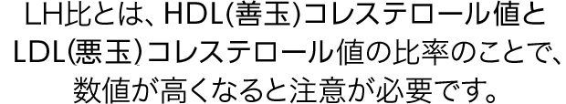 LH比とは、HDL（善玉）コレステロール値とLDL（悪玉）コレステロール値の比率のことで、数値が高くなると注意が必要です。