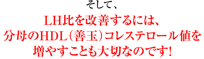 そして、LH比を改善するには、分母のHDL（善玉）コレステロール値を増やすことも大切なのです！