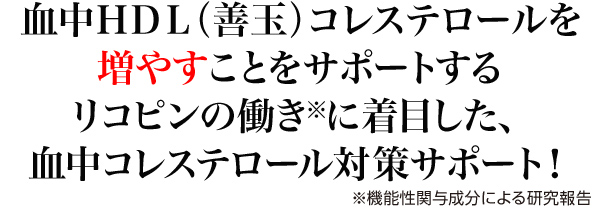 血中HDL（善玉）コレステロールを増やすことをサポートするリコピンの働き※に着目した、血中コレステロール対策サポート！ ※機能性関与成分による研究報告