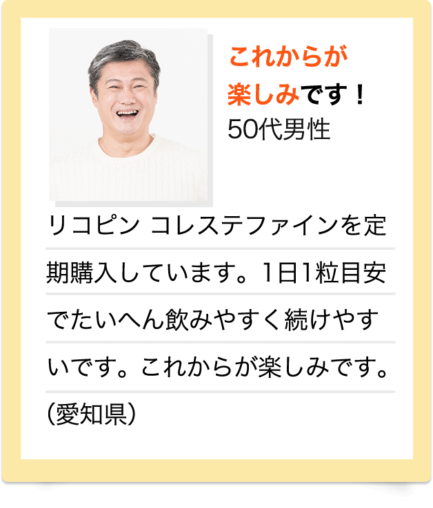これからが楽しみです！　50代 男性　リコピン コレステファインを定期購入しています。1日1粒目安でたいへん飲みやすく続けやすいです。これからが楽しみです。（愛知県）