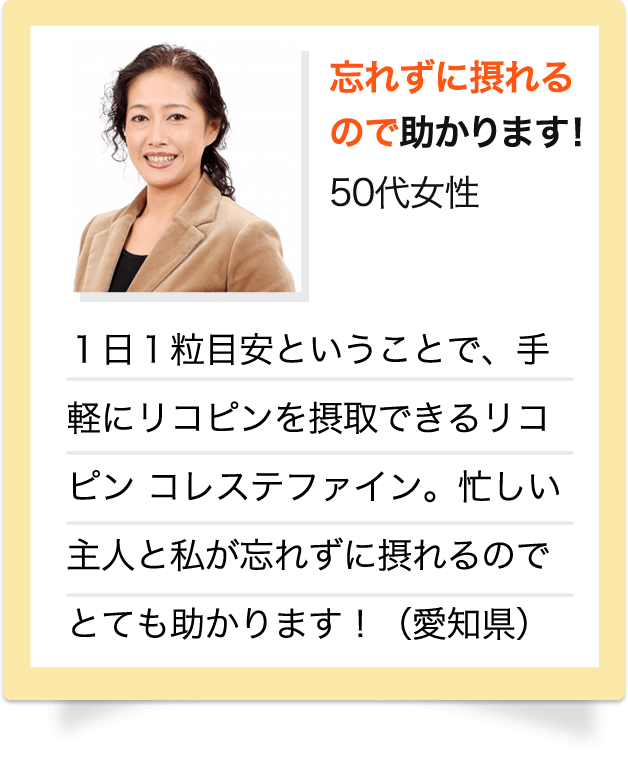 忘れずに摂れるので助かります！　50代 女性　1日1粒目安ということで、手軽にリコピンを摂取できるリコピン コレステファイン。忙しい主人と私が忘れずに摂れるのでとても助かります！（愛知県）