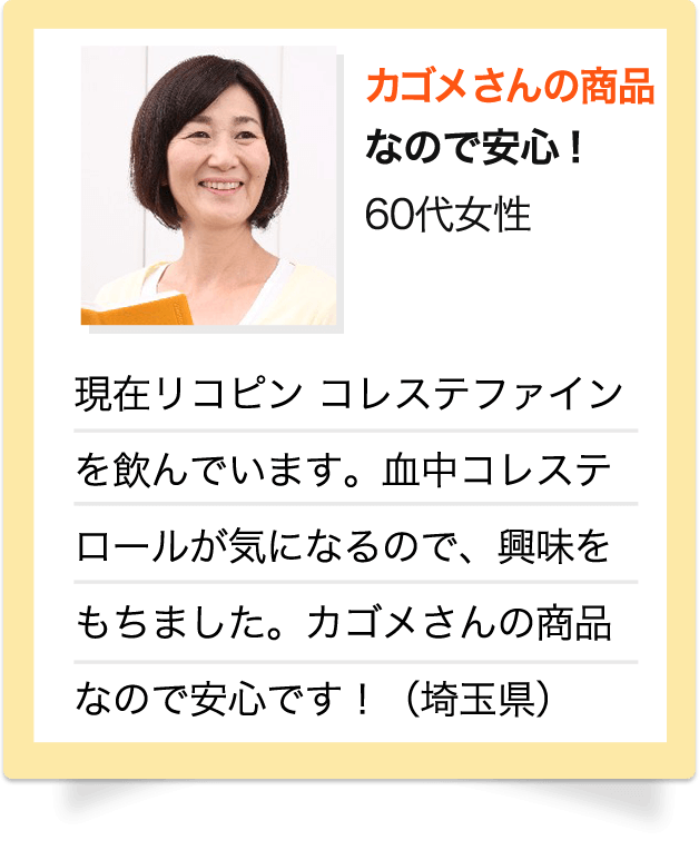 カゴメさんの商品なので安心！　60代 女性　現在リコピン コレステファインを飲んでいます。血中コレステロールが気になるので、興味をもちました。カゴメさんの商品なので安心です！（埼玉県）※お客様個人の感想です。※写真はイメージです。