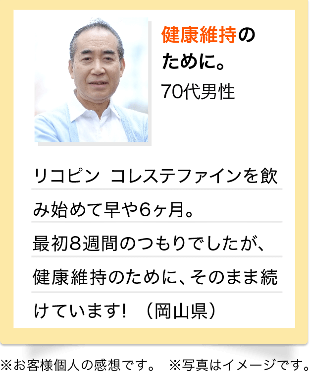 健康維持のために。　70代 男性 リコピン　コレステファインを飲み始めて早や6ヶ月。最初8週間のつもりでしたが、健康維持のために、そのまま続けています！（岡山県）