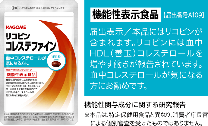 機能性表示食品【届出番号 A109】 届出表示／本品にはリコピンが含まれます。リコピンには血中HDL（善玉）コレステロールを増やす働きが報告されています。血中コレステロールが気になる方にお勧めです。 ※本品は、特定保健用食品と異なり、消費者庁長官による個別審査を受けたものではありません。
