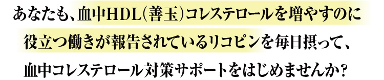 あなたも、血中HDL（善玉）コレステロールを増やすのに役立つ働きが報告されているリコピンを毎日摂って、血中コレステロール対策サポートをはじめませんか？