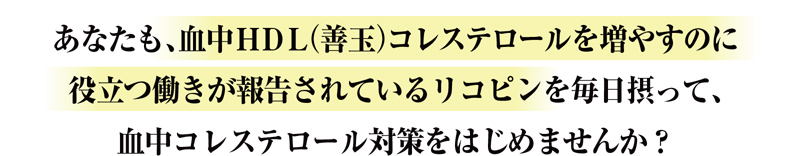 あなたも、血中HDL（善玉）コレステロールを増やすのに役立つ働きが報告されているリコピンを毎日摂って、血中コレステロール対策をはじめませんか？