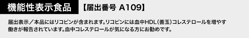 機能性表示食品 【届出番号A109】 届出表示/本品にはリコピンが含まれます。リコピンには血中HDL(善玉)コレステロールを増やす働きが報告されています。血中コレステロールが気になる方にお勧めです。
