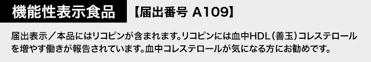 機能性表示食品 【届出番号A109】 届出表示/本品にはリコピンが含まれます。リコピンには血中HDL(善玉)コレステロールを増やす働きが報告されています。血中コレステロールが気になる方にお勧めです。