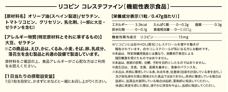 機能性表示食品 【原材料名】オリーブ油/ゼラチン、トマトリコピン、グリセリン、乳化剤、（一部に大豆・ゼラチンを含む） 【使用しているアレルギー表示対象原料】大豆、ゼラチン 原材料をご確認の上、食物アレルギーが心配な方はご利用をお控えください。体質、体調によりまれに体に合わない場合（かゆみ、発疹、胃腸の不快感など）があります。その際はご使用を中止してください。 【栄養成分表示（1粒／0.47g当たり）】エネルギー 3.3kcal たんぱく質 0~薫.2g 脂質 0.3g  炭水化物 0~薫.1g 食塩相当量 0~薫.01g 機能性関与成分 リコピン 15mg ※リコピンには血中HDL(善玉)コレステロールを増やす働きが報告されています。血中コレステロールが気になる方にお勧めです。 ※本品は、特定保健用食品と異なり、消費者庁長官による個別審査を受けたものではありません。 ※本品は、疾病の診断、治療、予防を目的としたものではありません。 ※食生活は、主食、主菜、副菜を基本に、食事のバランスを。 【1日当たりの摂取目安量】1日1粒を目安にお飲み物と一緒にお召し上がりください。