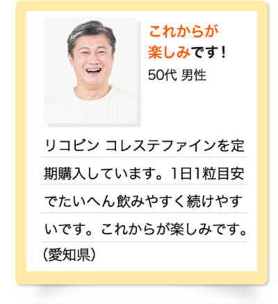 これからが楽しみです！　50代 男性　リコピン コレステファインを定期購入しています。1日1粒目安でたいへん飲みやすく続けやすいです。これからが楽しみです。（愛知県）