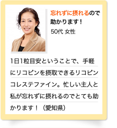 忘れずに摂れるので助かります！　50代 女性　1日1粒目安ということで、手軽にリコピンを摂取できるリコピン コレステファイン。忙しい主人と私が忘れずに摂れるのでとても助かります！（愛知県）
