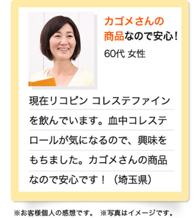 カゴメさんの商品なので安心！　60代 女性　現在リコピン コレステファインを飲んでいます。血中コレステロールが気になるので、興味をもちました。カゴメさんの商品なので安心です！（埼玉県）※お客様個人の感想です。※写真はイメージです。