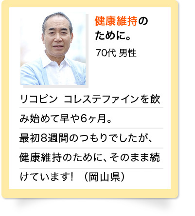 健康維持のために。　70代 男性 リコピン　コレステファインを飲み始めて早や6ヶ月。最初8週間のつもりでしたが、健康維持のために、そのまま続けています！（岡山県）