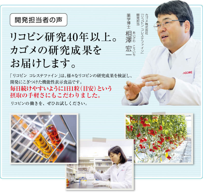 開発担当者の声　リコピン研究40年以上。カゴメの研究成果をお届けします。　「リコピン コレステファイン」は、様々なリコピンの研究成果を検証し、開発にこぎつけた機能性表示食品です。毎日続けやすいように1日1粒（目安）という手軽さにもこだわりました。リコピンの驚くべき効果を、ぜひお試しください。　カゴメ株式会社「リコピン コレステファイン」開発担当 薬学博士 相澤 宏一（あいざわ こういち）