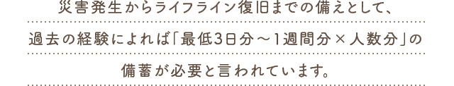 災害発生からライフライン復旧までの備えとして、過去の経験によれば「最低3日分～1週間分×人数分」の備蓄が必要と言われています。