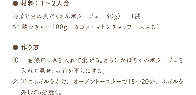 ● 材料：1～2人分 野菜と豆の具だくさんポタージュ（140g）…1袋 A：鶏ひき肉…100g、カゴメトマトケチャップ…大さじ1 ● 作り方 (1) 1 耐熱皿にAを入れて混ぜる。さらにかぼちゃのポタージュを入れて混ぜ、表面を平らにする。(2) 1にホイルをかけ、オーブントースターで15～20分、ホイルを外して5分焼く。