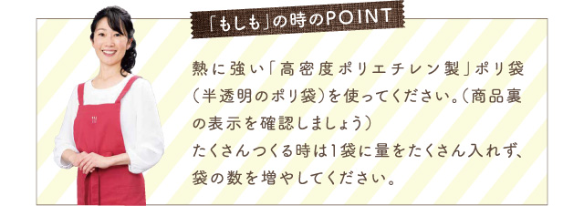 「もしも」の時のPOINT 熱に強い「高密度ポリエチレン製」ポリ袋（半透明のポリ袋）を使ってください。（商品裏の表示を確認しましょう）たくさんつくる時は1袋に量をたくさん入れず、袋の数を増やしてください。