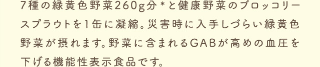 7種の緑黄色野菜260g分＊と健康野菜のブロッコリースプラウトを1缶に凝縮。災害時に入手しづらい緑黄色野菜が摂れます。野菜に含まれるGABが高めの血圧を下げる機能性表示食品です。