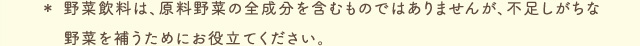 ＊ 野菜飲料は、原料野菜の全成分を含むものではありませんが、不足しがちな野菜を補うためにお役立てください。