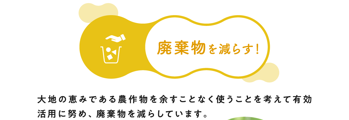 廃棄物を減らす！ 大地の恵みである農作物を余すことなく使うことを考えて有効活用に努め、廃棄物を減らしています。