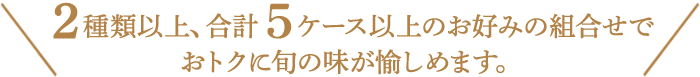 ２種類以上、合計６ケース以上お好みの組合わせでおトクに旬の味が愉しめます。