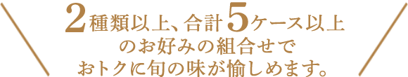 ２種類以上、合計６ケース以上お好みの組合わせでおトクに旬の味が愉しめます。