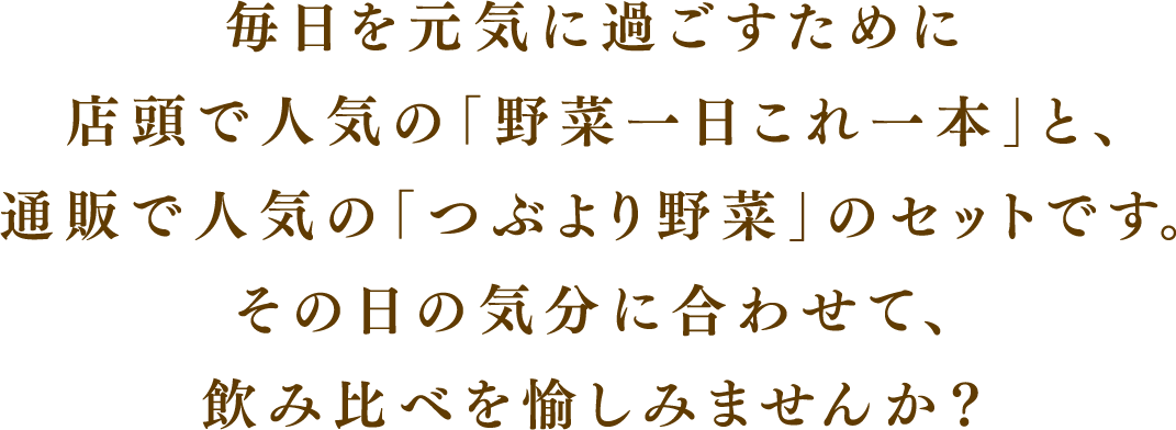 毎日を元気に過ごすために店頭で人気の「野菜一日これ一本」と、通販で人気の「つぶより野菜」のセットです。その日の気分に合わせて、飲み比べを愉しみませんか？