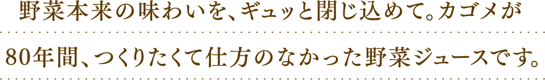 野菜本来の味わいを、ギュッと閉じ込めて。カゴメが80年間、つくりたくて仕方のなかった野菜ジュースです。