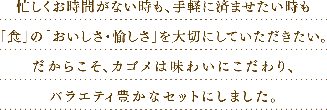 忙しくお時間がない時も、手軽に済ませたい時も「食」の「おいしさ・愉しさ」を大切にしていただきたい。だからこそ、カゴメは味わいにこだわり、バラエティ豊かなセットにしました。