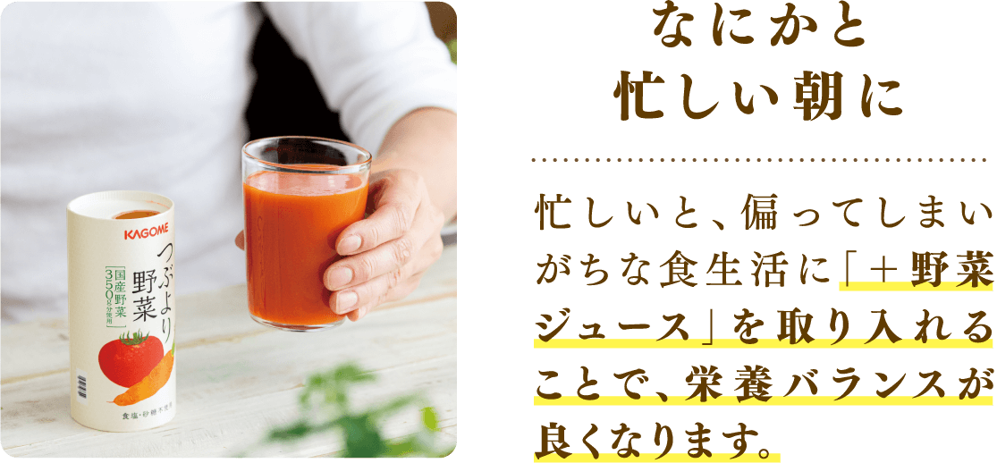 なにかと忙しい朝に 忙しいと、偏ってしまいがちな食生活に「＋野菜ジュース」を取り入れることで、栄養バランスが良くなります。