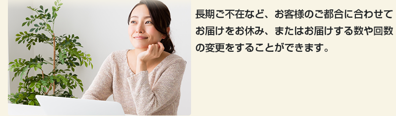 長期ご不在など、お客様のご都合に合わせてお届けをお休み、またはお届けする数や回数の変更をすることができます。