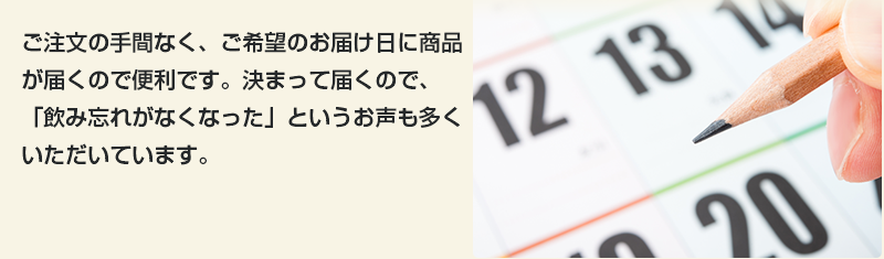 ご注文の手間なく、ご希望のお届け日に商品が届くので便利です。決まって届くので、「飲み忘れがなくなった」というお声も多くいただいています。