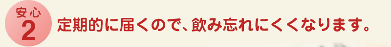 安心2 定期的に届くので、飲み忘れにくくなります。