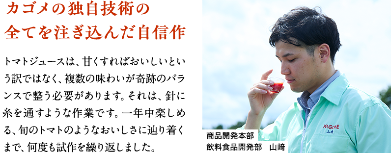 カゴメの独自技術の全てを注ぎ込んだ自信作 トマトジュースは、甘くすればおいしいという訳ではなく、複数の味わいが奇跡のバランスで整う必要があります。それは、針に糸を通すような作業です。一年中楽しめる、旬のトマトのようなおいしさに辿り着くまで、何度も試作を繰り返しました。 