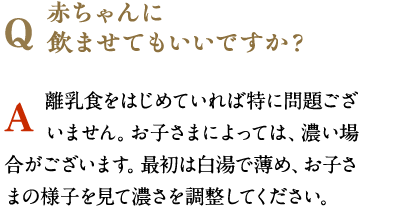 赤ちゃんに
              飲ませてもいいですか？　離乳食をはじめていれば特に問題ございません。お子さまによっては、濃い場合がございます。最初は白湯で薄め、お子さまの様子を見て濃さを調整してください。