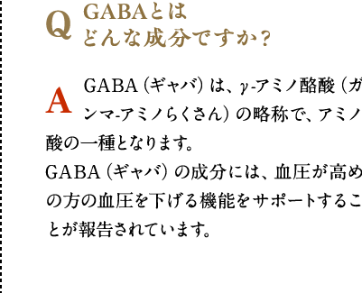GABAとは
              どんな成分ですか？　GABA（ギャバ）は、γ-アミノ酪酸（ガンマ-アミノらくさん）の略称で、アミノ酸の一種となります。GABA（ギャバ）の成分には、血圧が高めの方の血圧を下げる機能をサポートすることが報告されています。
