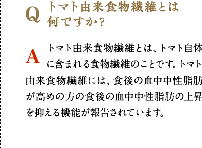 トマト由来食物繊維とは何ですか？　トマト由来食物繊維とは、トマト自体に含まれる食物繊維のことです。トマト由来食物繊維には、食後の血中中性脂肪が高めの方の食後の血中中性脂肪の上昇を抑える機能が報告されています。