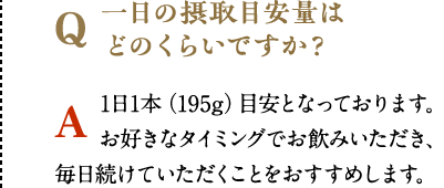 一日の摂取目安量はどのくらいですか？　1日1本（195g）目安となっております。お好きなタイミングでお飲みいただき、毎日続けていただくことをおすすめします。
