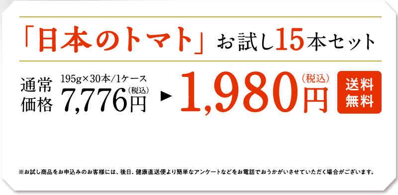 「日本のトマト」お試し15本セット　195g×30本/1ケース　通常価格7,776円（税込）　→　1,9800円（税込）　※お試し商品をお申し込みのお客様には、後日、健康直送便より簡単なアンケートなどをお電話でおうかがいさせていただく場合がございます。