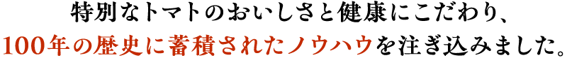 特別なトマトのおいしさと健康にこだわり、100年の歴史に蓄積されたノウハウを注ぎ込みました。