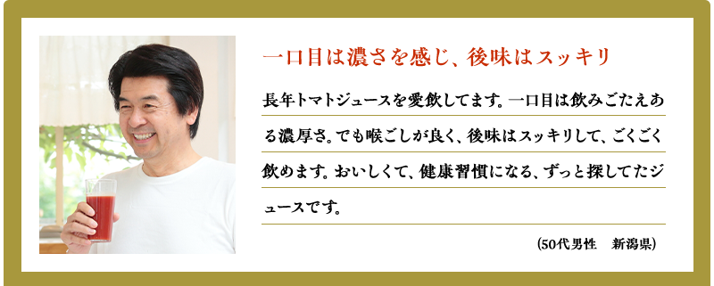 一口目は濃さを感じ、後味はスッキリ（50代男性　新潟県）（50代男性　新潟県）長年トマトジュースを愛飲してます。一口目は飲みごたえある濃厚さ。でも喉ごしが良く、後味はスッキリして、ごくごく飲めます。おいしくて、健康習慣になる、ずっと探してたジュースです。