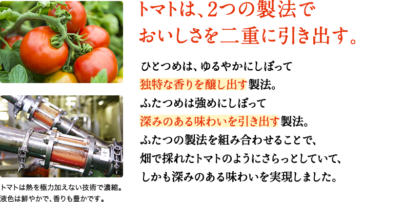 トマトは、２つの製法でおいしさを二重に引き出す。　ひとつめは、ゆるやかにしぼって独特な香りを醸し出す製法。ふたつめは強めにしぼって深みのある味わいを引き出す製法。ふたつの製法を組み合わせることで、畑で採れたトマトのようにさらっとしていて、しかも深みのある味わいを実現しました。