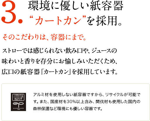 3.環境に優しい紙容器“カートカン”を採用。　そのこだわりは、容器にまで。　ストローでは感じられない飲み口や、ジュースの味わいと香りを存分にお愉しみいただくため、広口の紙容器「カートカン」を採用しています。