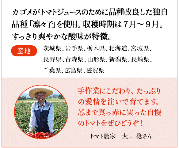 トマト　カゴメがトマトジュースのために品種改良した独自品種「凛々子」を使用。収穫時期は7月～9月。すっきり爽やかな酸味が特徴。　産地 茨城県、岩手県、栃木県、北海道、宮城県、長野県、青森県、山形県、新潟県、長崎県、千葉県、広島県、滋賀県　トマト農家　中根 匡志さん 夏の暑い中での収穫は大変ですが、丹精込めて育てた真っ赤に熟したトマトをお届けします！