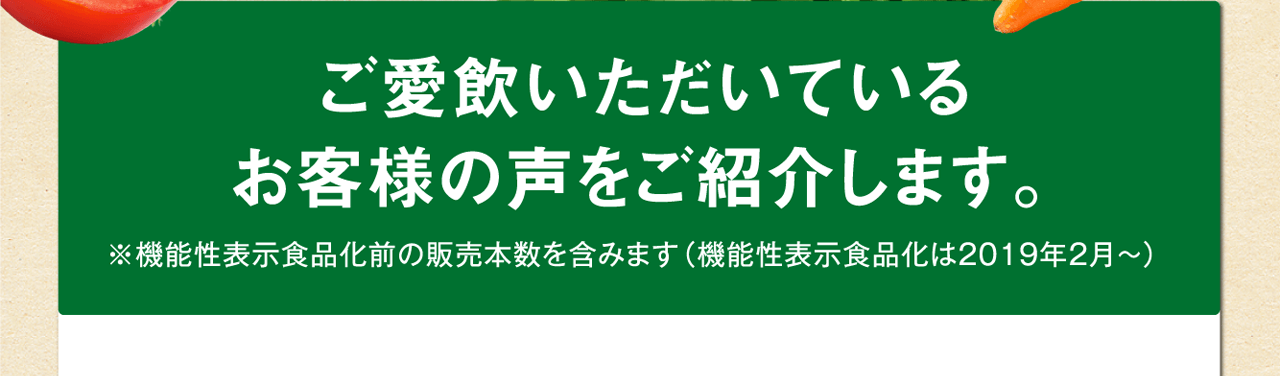 ご愛飲いただいているお客様の声をご紹介します。※機能性表示食品化前の販売本数を含みます（機能性表示食品化は2019年2月～）