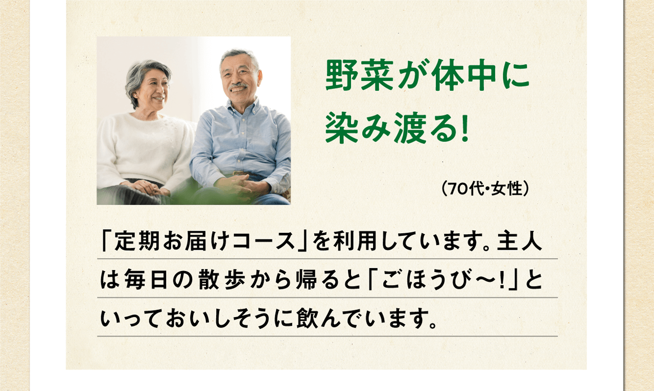 野菜が体中に染み渡る！（70代・女性）「定期お届けコース」を利用しています。主人は毎日の散歩から帰ると「ごほうび～！」といっておいしそうに飲んでいます。