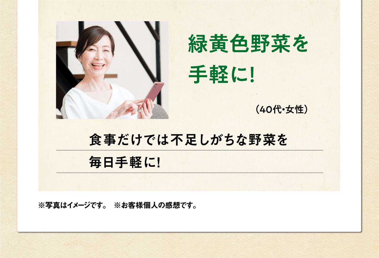 緑黄色野菜を手軽に！（40代・女性）食事だけでは不足しがちな野菜を毎日手軽に！ ※写真はイメージです。　※お客様個人の感想です。