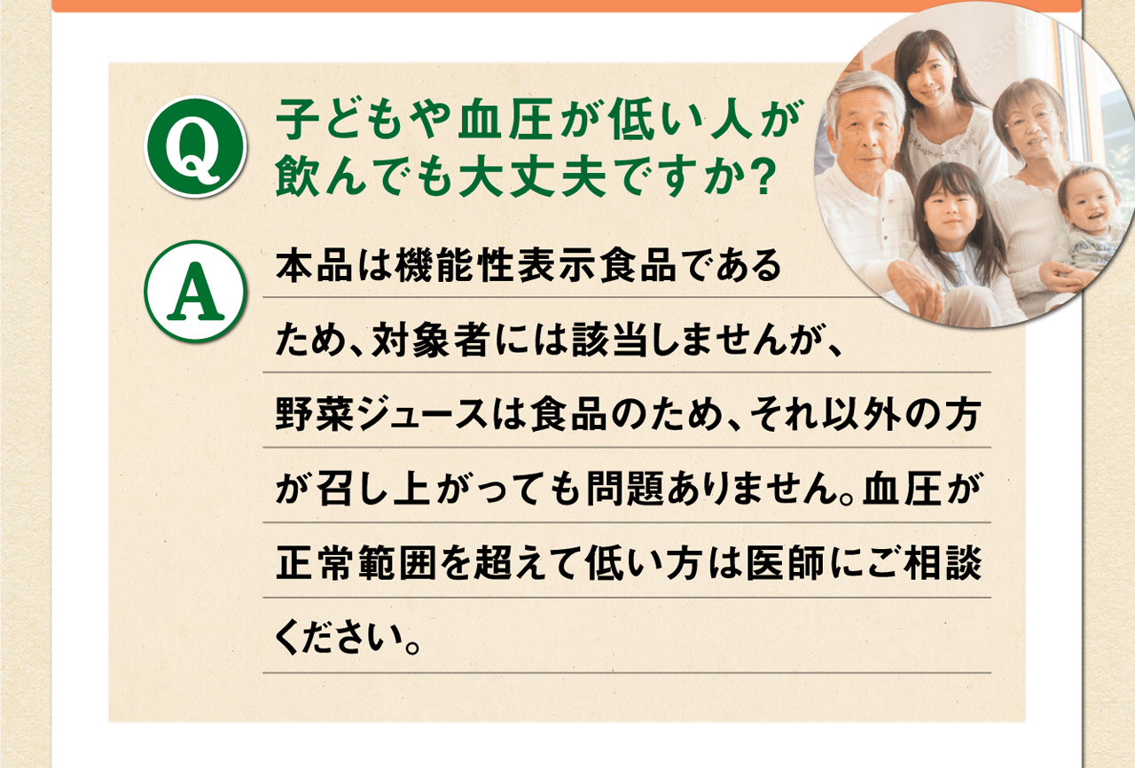 Q.子どもや血圧が低い人が飲んでも大丈夫ですか？ A.本品は機能性表示食品であるため、対象者には該当しませんが、野菜ジュースは食品のため、それ以外の方が召し上がっても問題ありません。血圧が正常範囲を超えて低い方は医師にご相談ください。